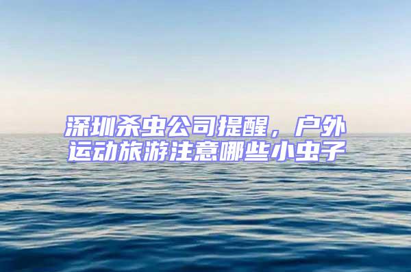 深圳殺蟲公司提醒，戶外運動旅游注意哪些小蟲子