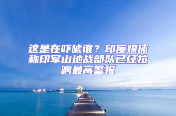 這是在嚇唬誰(shuí)?印度媒體稱印軍山地戰(zhàn)部隊(duì)已經(jīng)拉響最高警報(bào)