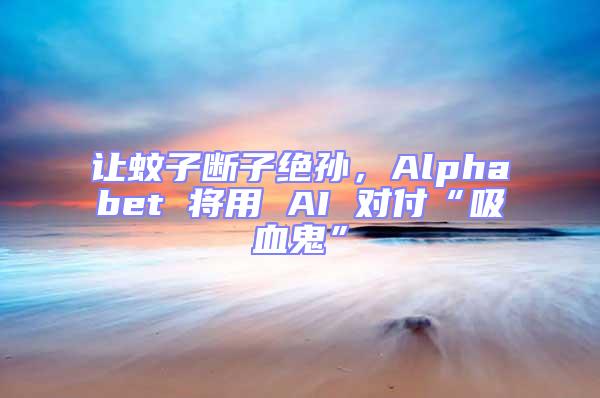 讓蚊子斷子絕孫,Alphabet 將用 AI 對付“吸血鬼”