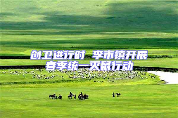 創(chuàng)衛(wèi)進(jìn)行時 李市鎮(zhèn)開展春季統(tǒng)一滅鼠行動