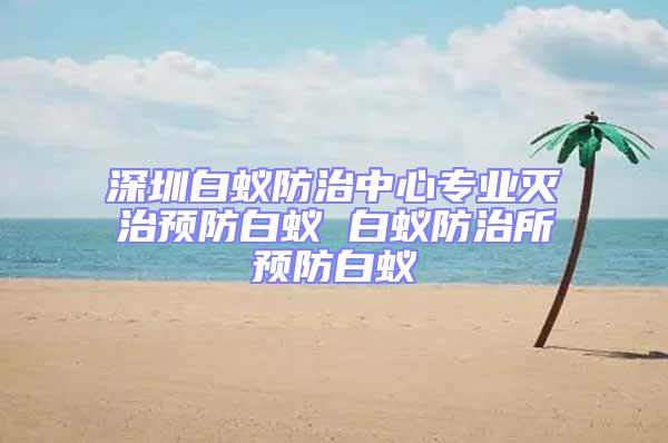 深圳白蟻防治中心專業(yè)滅治預(yù)防白蟻 白蟻防治所預(yù)防白蟻