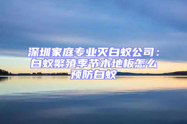 深圳家庭專業(yè)滅白蟻公司：白蟻繁殖季節(jié)木地板怎么預(yù)防白蟻