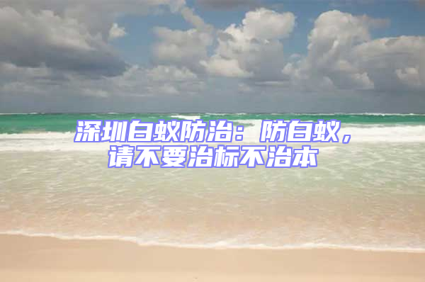 深圳白蟻防治:防白蟻,請不要治標不治本