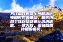 萬江展開迎端午鏟除清洗死角滅四害舉動，轄區(qū)內各個社區(qū)活躍進行清洗清洗，一致滅蚊，避免蚊媒傳播的疾病。